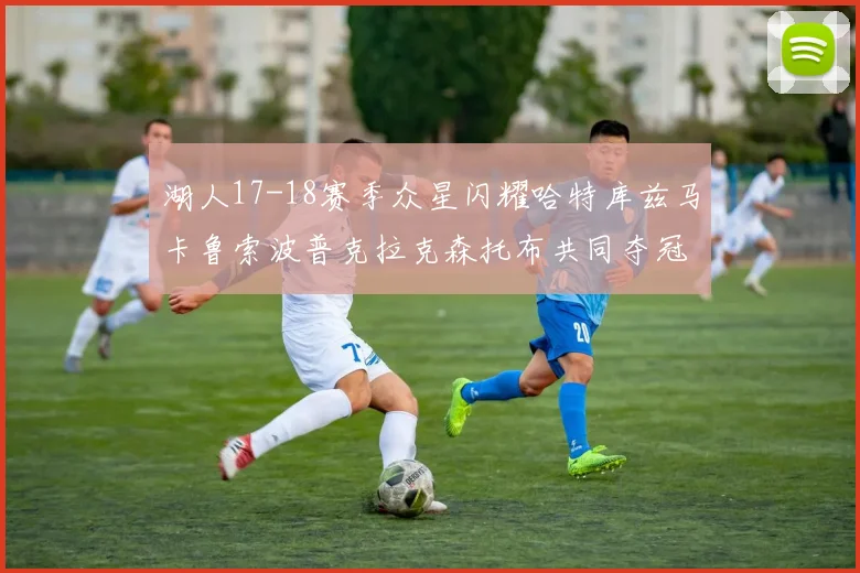 湖人17-18赛季众星闪耀哈特库兹马卡鲁索波普克拉克森托布共同夺冠的辉煌时刻