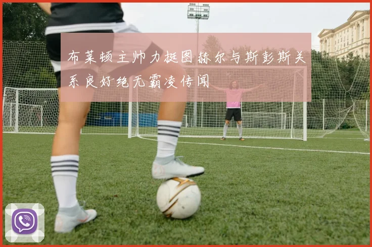 布莱顿主帅力挺图赫尔与斯彭斯关系良好绝无霸凌传闻