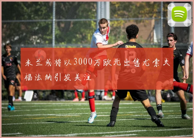 米兰或将以3000万欧元出售尤索夫福法纳引发关注