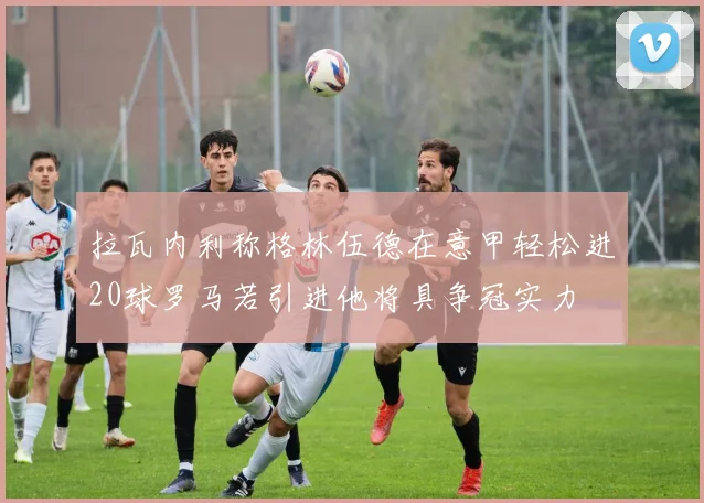 拉瓦内利称格林伍德在意甲轻松进20球罗马若引进他将具争冠实力