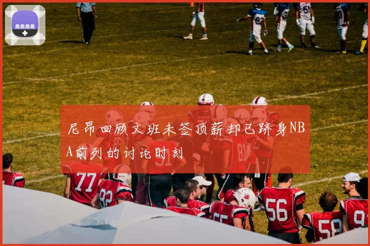 尼昂回顾文班未签顶薪却已跻身NBA前列的讨论时刻
