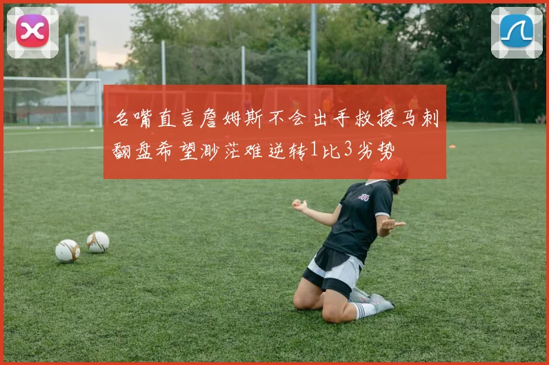 名嘴直言詹姆斯不会出手救援马刺翻盘希望渺茫难逆转1比3劣势