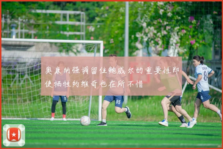 奥康纳强调留住鲍威尔的重要性即使牺牲约维奇也在所不惜