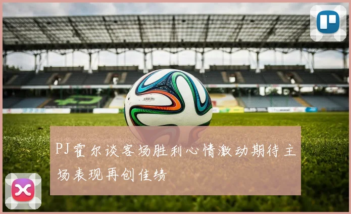 PJ霍尔谈客场胜利心情激动期待主场表现再创佳绩